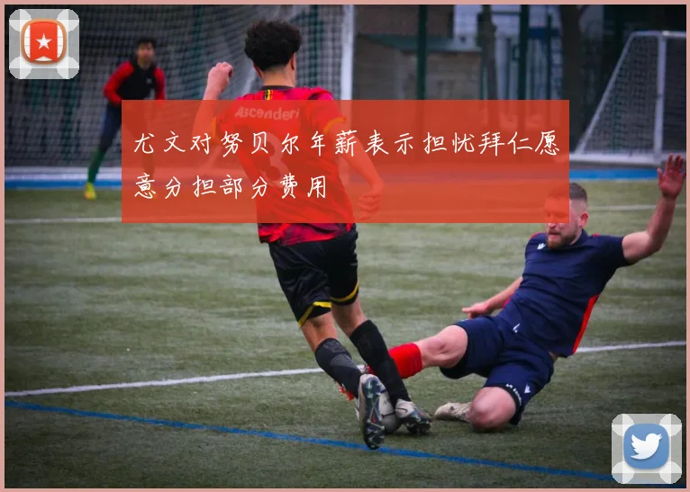 尤文对努贝尔年薪表示担忧拜仁愿意分担部分费用
