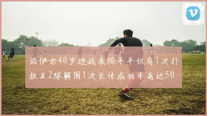 诺伊尔40岁迎战表现平平仅有1次扑救丢2球解围1次长传成功率高达50