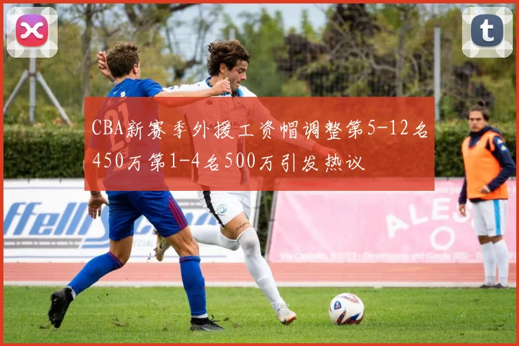 CBA新赛季外援工资帽调整第5-12名450万第1-4名500万引发热议