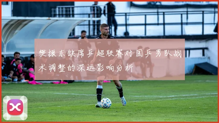 樊振东缺席乒超联赛对国乒男队战术调整的深远影响分析