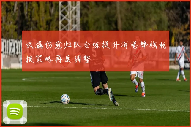 武磊伤愈归队合练提升海港锋线轮换策略再度调整