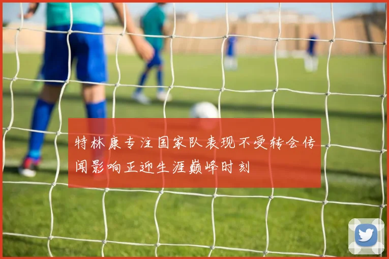 特林康专注国家队表现不受转会传闻影响正迎生涯巅峰时刻