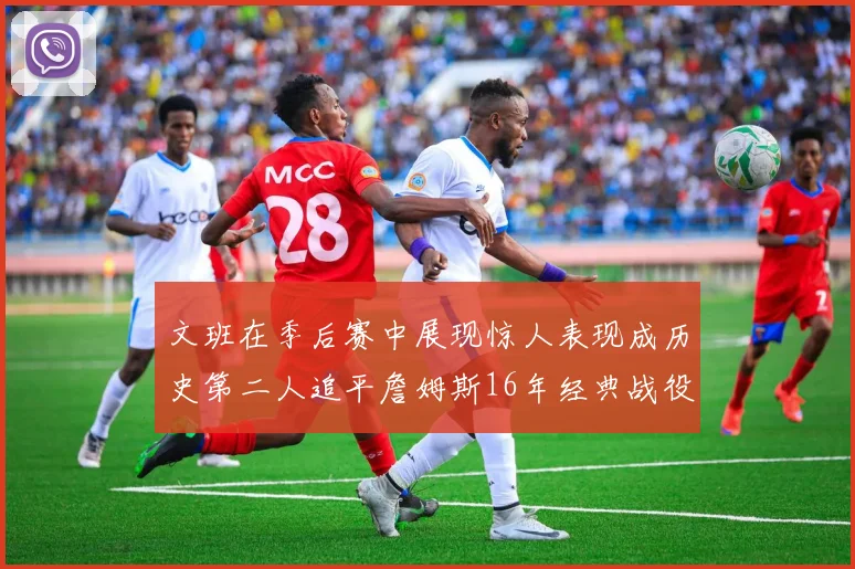 文班在季后赛中展现惊人表现成历史第二人追平詹姆斯16年经典战役记录