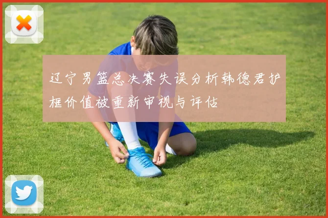 辽宁男篮总决赛失误分析韩德君护框价值被重新审视与评估