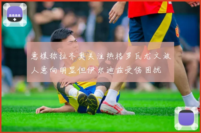 意媒称拉齐奥关注热格罗瓦尤文放人意向明显但伊尔迪兹受伤困扰
