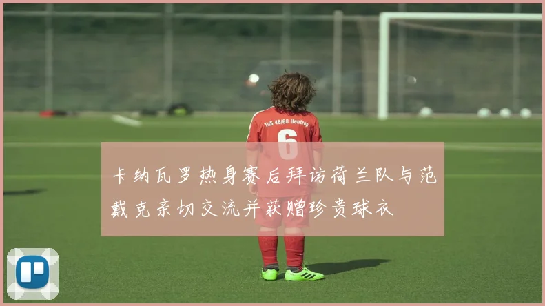 卡纳瓦罗热身赛后拜访荷兰队与范戴克亲切交流并获赠珍贵球衣