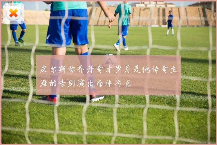 皮尔斯称乔丹奇才岁月是他传奇生涯的告别演出而非污点