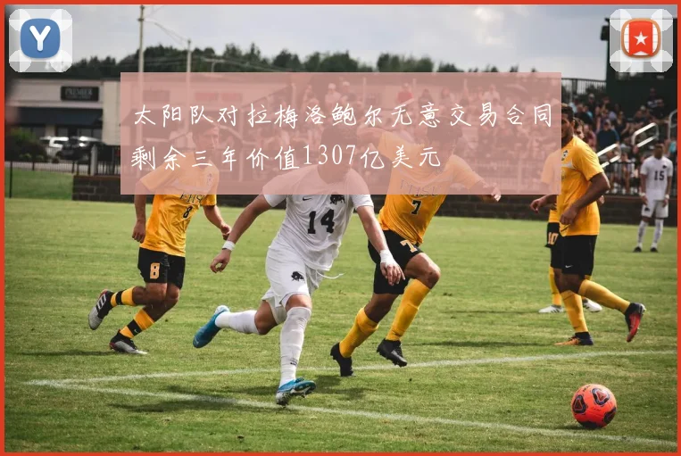 太阳队对拉梅洛鲍尔无意交易合同剩余三年价值1307亿美元