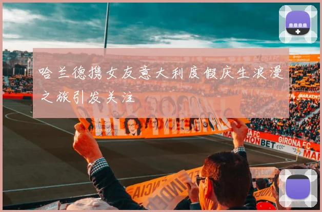 哈兰德携女友意大利度假庆生浪漫之旅引发关注