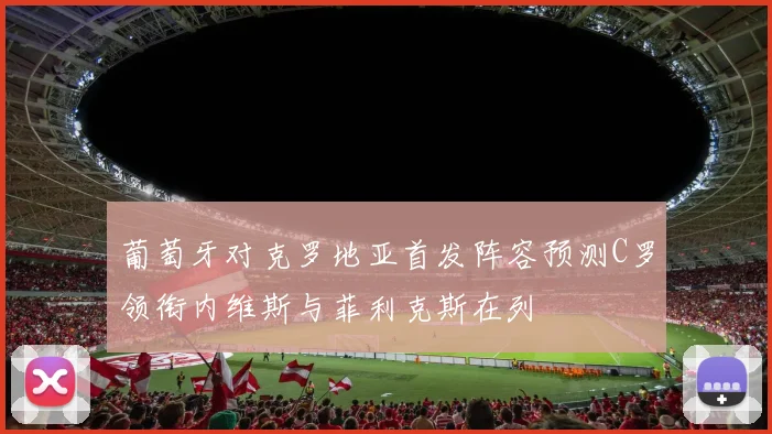 葡萄牙对克罗地亚首发阵容预测C罗领衔内维斯与菲利克斯在列