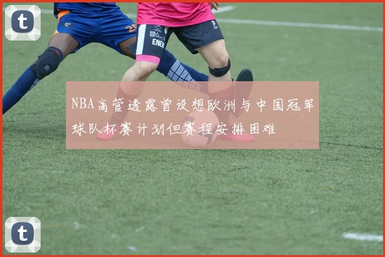 NBA高管透露曾设想欧洲与中国冠军球队杯赛计划但赛程安排困难