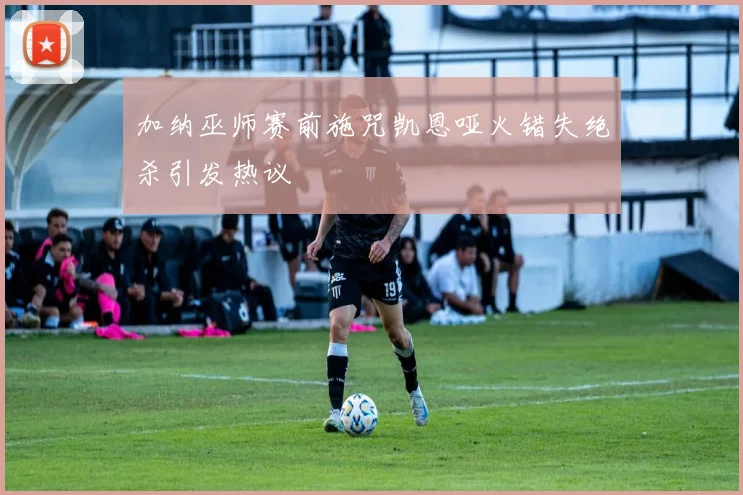加纳巫师赛前施咒凯恩哑火错失绝杀引发热议