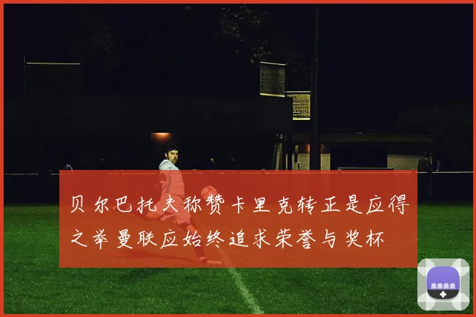 贝尔巴托夫称赞卡里克转正是应得之举曼联应始终追求荣誉与奖杯
