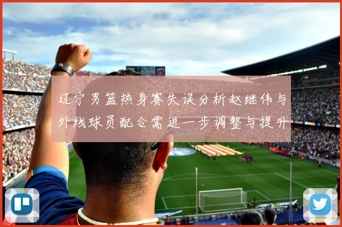 辽宁男篮热身赛失误分析赵继伟与外线球员配合需进一步调整与提升