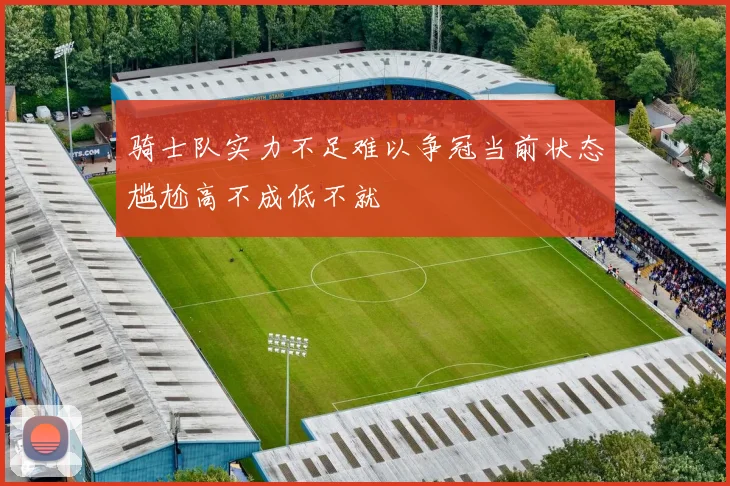 骑士队实力不足难以争冠当前状态尴尬高不成低不就