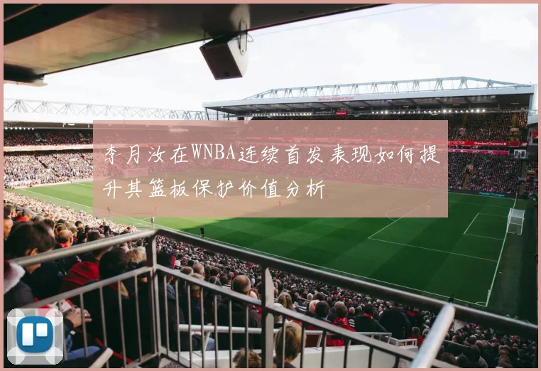 李月汝在WNBA连续首发表现如何提升其篮板保护价值分析