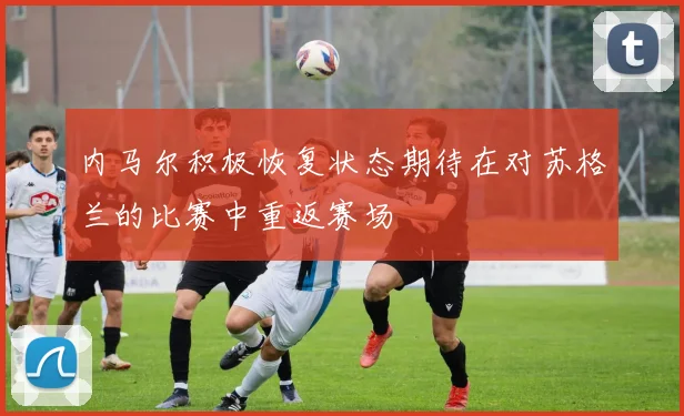 内马尔积极恢复状态期待在对苏格兰的比赛中重返赛场