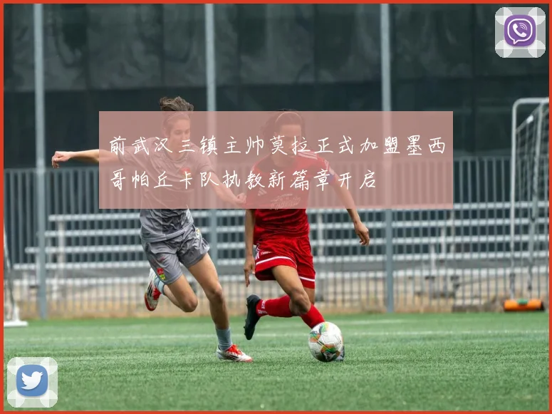 前武汉三镇主帅莫拉正式加盟墨西哥帕丘卡队执教新篇章开启