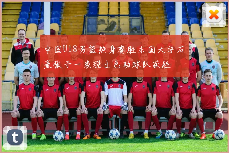 中国U18男篮热身赛胜东国大学石洺豪张子一表现出色助球队获胜
